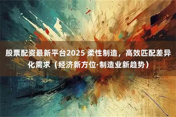 股票配资最新平台2025 柔性制造，高效匹配差异化需求（经济新方位·制造业新趋势）
