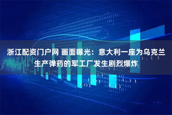 浙江配资门户网 画面曝光：意大利一座为乌克兰生产弹药的军工厂发生剧烈爆炸