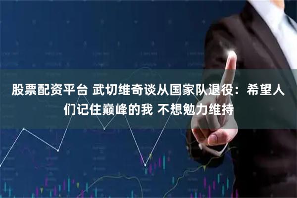 股票配资平台 武切维奇谈从国家队退役：希望人们记住巅峰的我 不想勉力维持