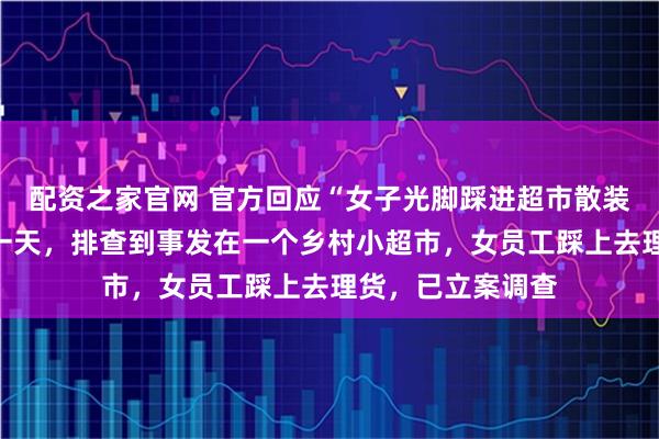 配资之家官网 官方回应“女子光脚踩进超市散装大米中”：用时一天，排查到事发在一个乡村小超市，女员工踩上去理货，已立案调查
