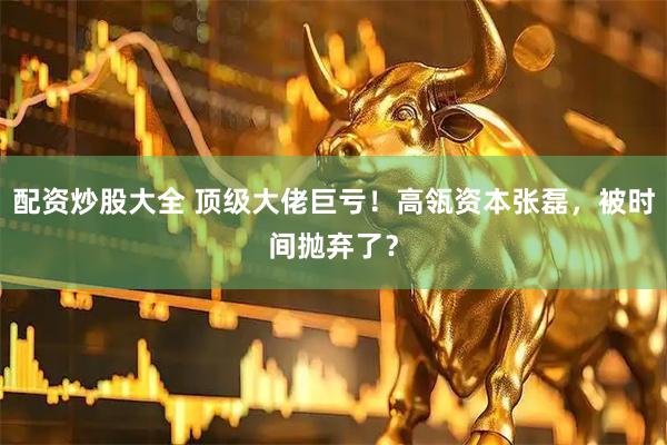 配资炒股大全 顶级大佬巨亏！高瓴资本张磊，被时间抛弃了？