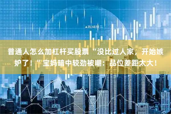 普通人怎么加杠杆买股票 “没比过人家，开始嫉妒了！”宝妈暗中较劲被嘲：品位差距太大！