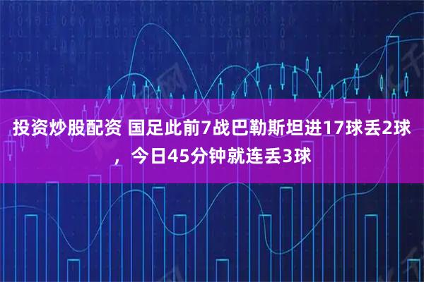 投资炒股配资 国足此前7战巴勒斯坦进17球丢2球，今日45分钟就连丢3球