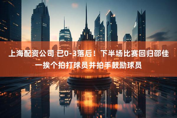 上海配资公司 已0-3落后！下半场比赛回归邵佳一挨个拍打球员并拍手鼓励球员
