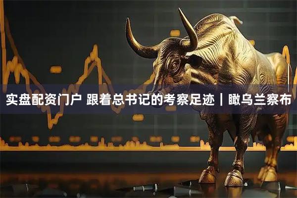 实盘配资门户 跟着总书记的考察足迹|瞰乌兰察布