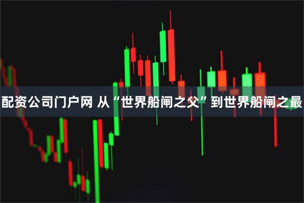 配资公司门户网 从“世界船闸之父”到世界船闸之最