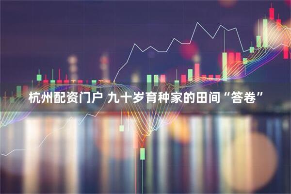 杭州配资门户 九十岁育种家的田间“答卷”
